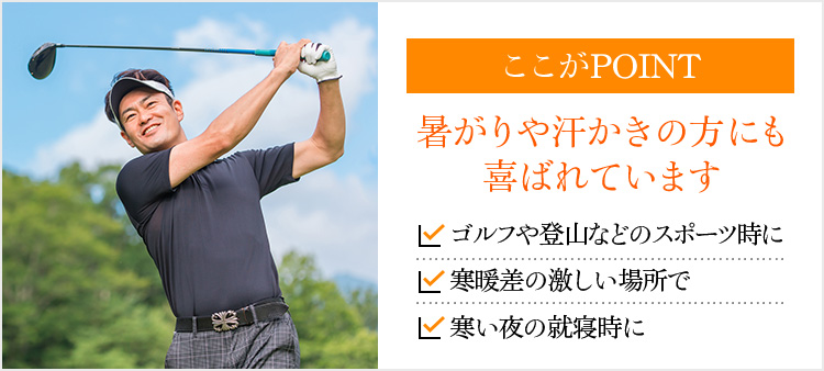 ここがPOINT 暑がりや汗かきの方にも喜ばれています ゴルフや登山などのスポーツ時に 寒暖差の激しい場所で 寒い夜の就寝時に