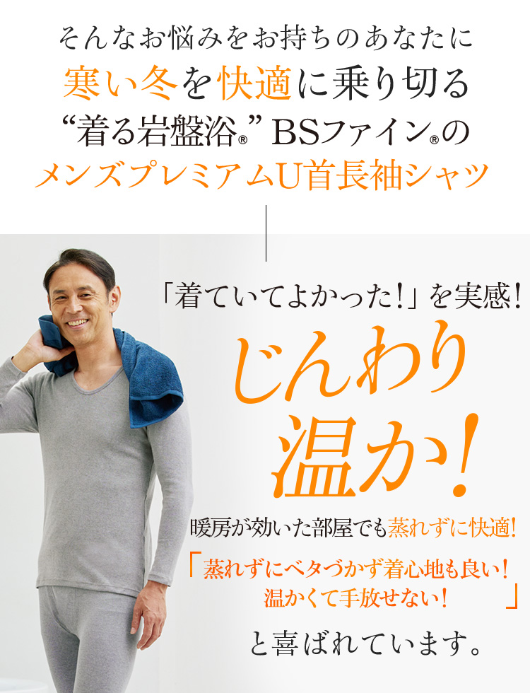 そんなお悩みをお持ちのあなたに寒い季節を快適に乗り切る“着る岩盤浴®︎”BSファイン®︎のメンズプレミアムU首長袖シャツ「着ていてよかった!」を実感!じんわり温か!暖房が効いた部屋でも蒸れずに快適!「蒸れずにベタづかず着心地も良い!温かくて手放せない!」と喜ばれています。