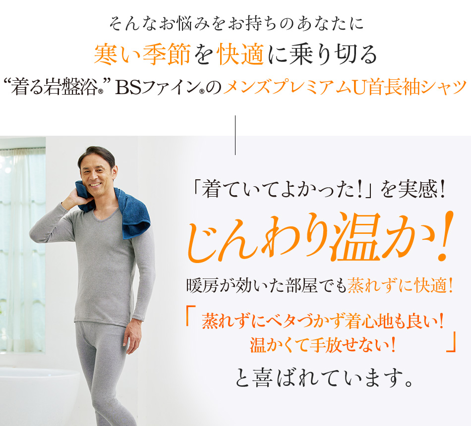 そんなお悩みをお持ちのあなたに寒い季節を快適に乗り切る“着る岩盤浴®︎”BSファイン®︎のメンズプレミアムU首長袖シャツ「着ていてよかった!」を実感!じんわり温か!暖房が効いた部屋でも蒸れずに快適!「蒸れずにベタづかず着心地も良い!温かくて手放せない!」と喜ばれています。