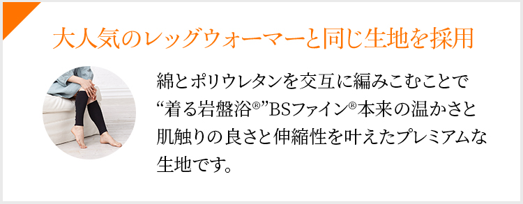 大人気のレッグウォーマーと同じ生地を採用 綿とポリウレタンを交互に編みこむことで“着る岩盤浴®”BSファイン®本来の温かさと肌触りの良さと伸縮性を叶えたプレミアムな生地です。