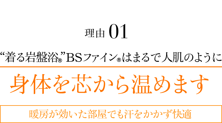 理由01 “着る岩盤浴®︎”BSファイン®︎はまるで人肌のように身体を芯から温めます。暖房が効いた部屋でも汗をかかず快適