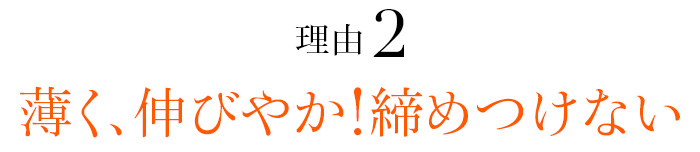 理由02 薄く、伸びやか！締めつけない