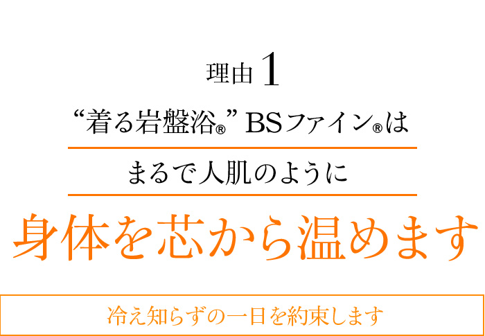 理由01 “着る岩盤浴®”BSファイン®はまるで人肌のように身体を芯から温めます 冷え知らずの一日を約束します