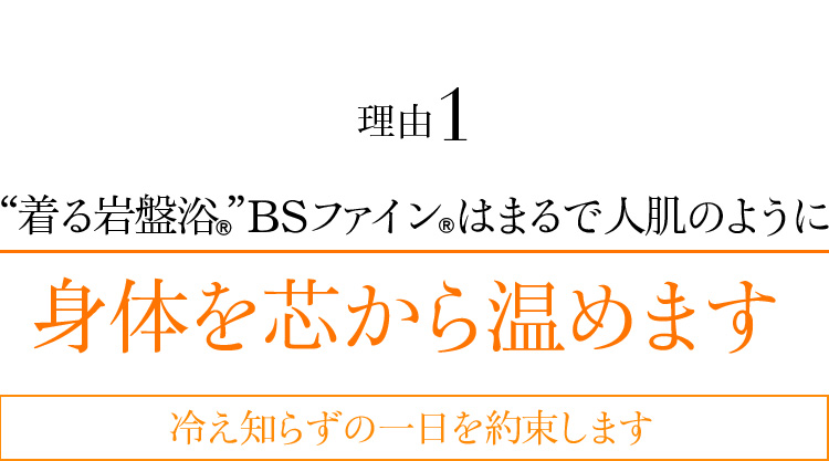 理由01 “着る岩盤浴®”BSファイン®はまるで人肌のように身体を芯から温めます 冷え知らずの一日を約束します