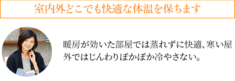 室内外どこでも快適な体温を保ちます 暖房が効いた部屋では蒸れずに快適、寒い屋外ではじんわりぽかぽか冷やさない。