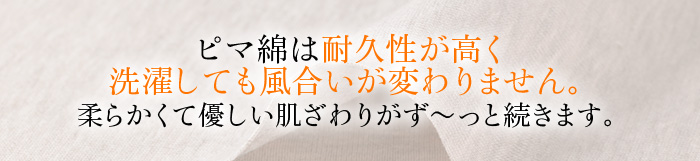 ピマ綿は耐久性が高く洗濯しても風合いが変わりません。柔らかくて優しい肌ざわりがず～っと続きます。