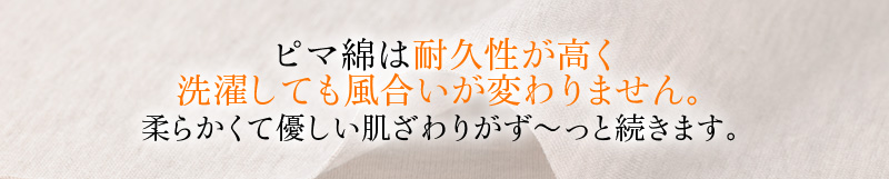 ピマ綿は耐久性が高く洗濯しても風合いが変わりません。柔らかくて優しい肌ざわりがず～っと続きます。