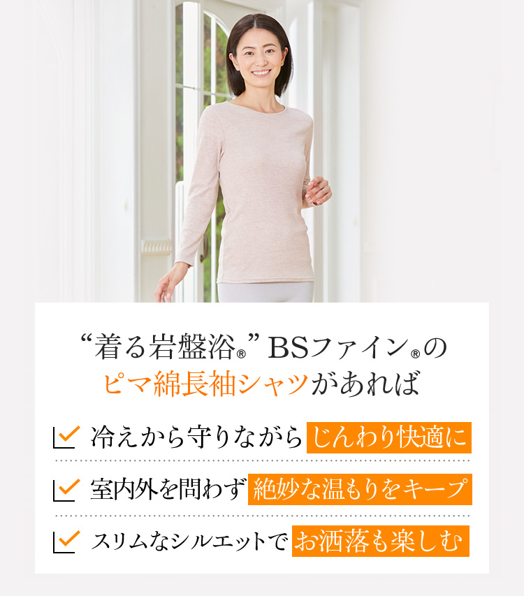 “着る岩盤浴®︎”BSファイン®︎のピマ綿長袖シャツがあれば 冷えから守りながらじんわり快適に 室内外を問わず絶妙な温もりをキープ スリムなシルエットでお洒落も楽しむ