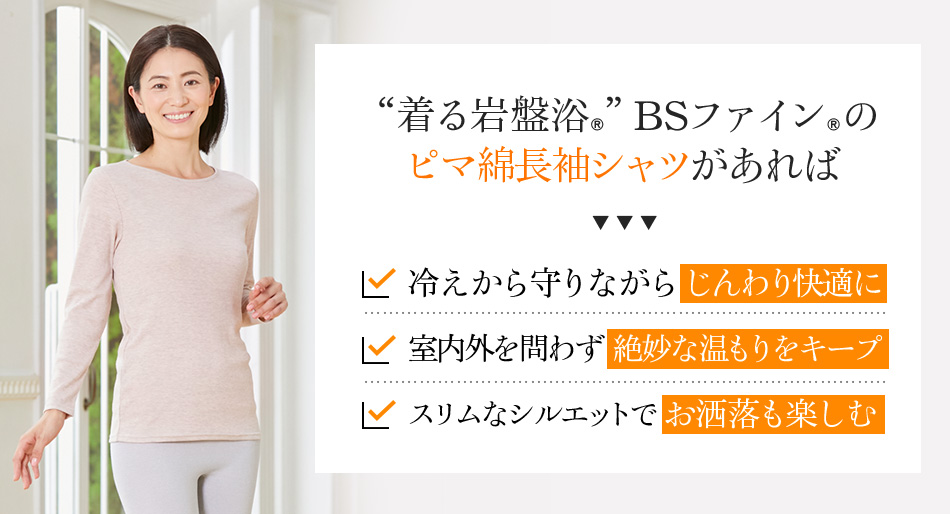 “着る岩盤浴®”BSファイン®のピマ綿長袖シャツがあれば 冷えから守りながらじんわり快適に 室内外を問わず絶妙な温もりをキープ スリムなシルエットでお洒落も楽しむ