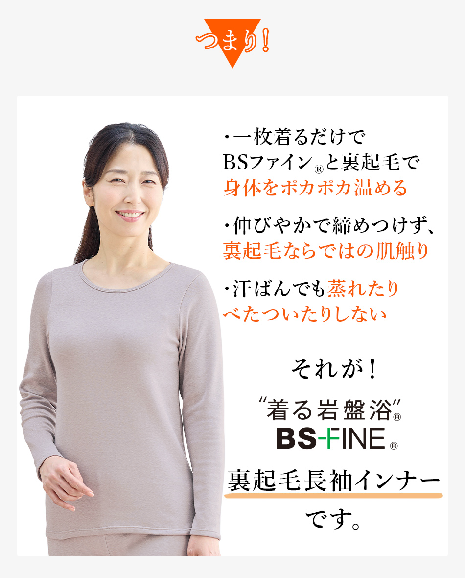 つまり！ ・一枚着るだけでBSファイン®と裏起毛で身体をポカポカ温める ・伸びやかで締めつけず、裏起毛ならではの肌触り ・汗ばんでも蒸れたりべたついたりしない