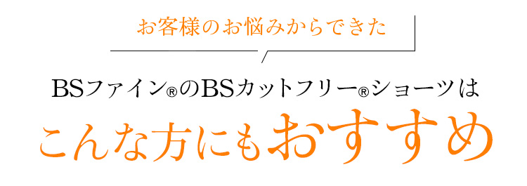 お客様のお悩みからできた BSファイン®のBSカットフリー®ショーツはこんな方にもおすすめ