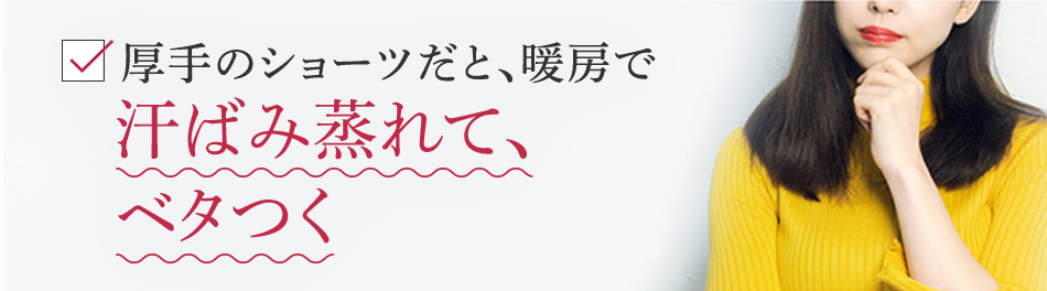 厚手のショーツだと、暖房で汗ばみ蒸れて、ベタつく