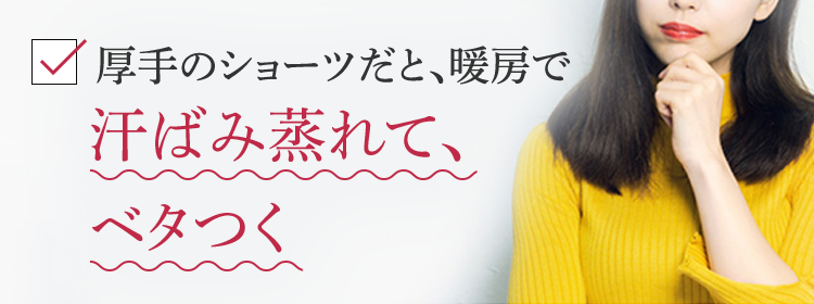 厚手のショーツだと、暖房で汗ばみ蒸れて、ベタつく