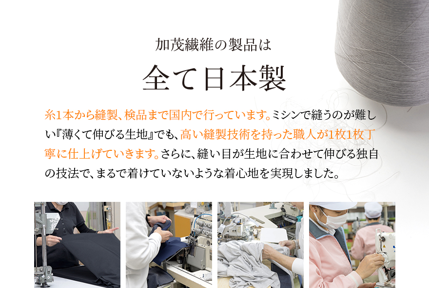 加茂繊維の製品は全て日本製 糸1本から縫製、検品まで国内で行っています。ミシンで縫うのが難しい『薄くて伸びる生地』でも、高い縫製技術を持った職人が1枚1枚丁寧に仕上げていきます。さらに、縫い目が生地に合わせて伸びる独自の技法で、まるで着けていないような着心地を実現しました。
                                        