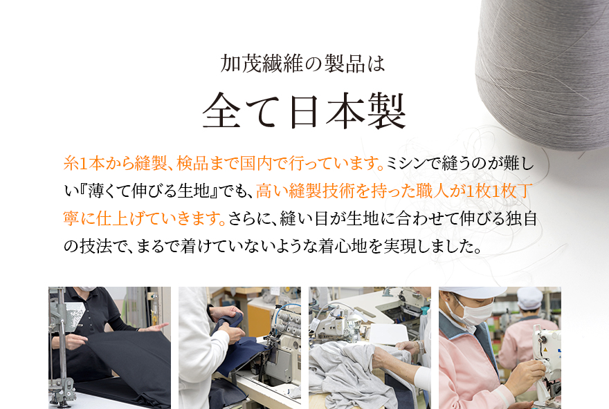 加茂繊維の製品は全て日本製 糸1本から縫製、検品まで国内で行っています。ミシンで縫うのが難しい『薄くて伸びる生地』でも、高い縫製技術を持った職人が1枚1枚丁寧に仕上げていきます。さらに、縫い目が生地に合わせて伸びる独自の技法で、まるで着けていないような着心地を実現しました。
                                        