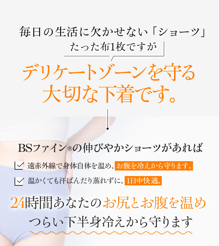 毎日の生活に欠かせない「ショーツ」たった布1枚ですがデリケートゾーンを守る大切な下着です。BSファイン®︎の伸びやかショーツがあれば24時間あなたのお腹とお尻を温めつらい下半身冷えから守ります