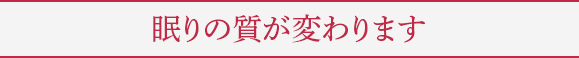 眠りの質が変わります