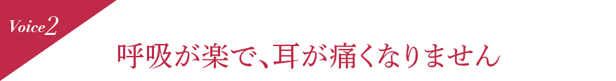 Voice2 呼吸が楽で、耳が痛くなりません