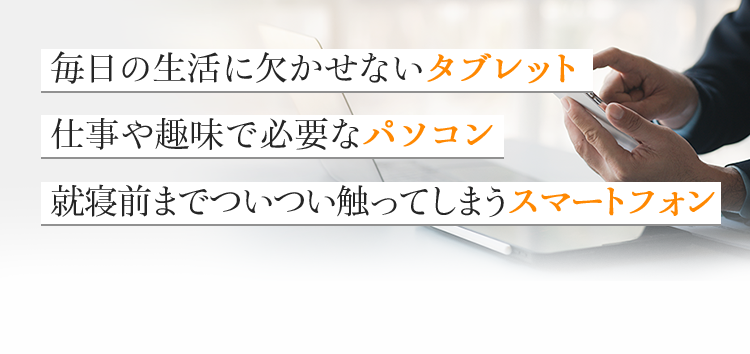 毎日の生活に欠かせないタブレット 仕事や趣味で必要なパソコン 就寝前までついつい触ってしますスマートフォン