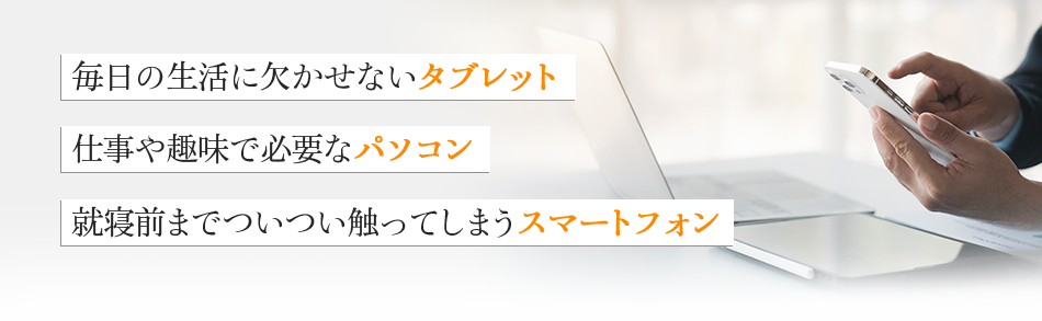 毎日の生活に欠かせないタブレット 仕事や趣味で必要なパソコン 就寝前までついつい触ってしますスマートフォン