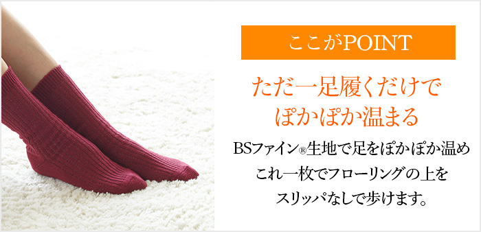 ここがPOINT ただ一足履くだけでぽかぽか温まる BSファイン®生地で足をぽかぽか温めこれ一枚でフローリングの上をスリッパなしで歩けます。