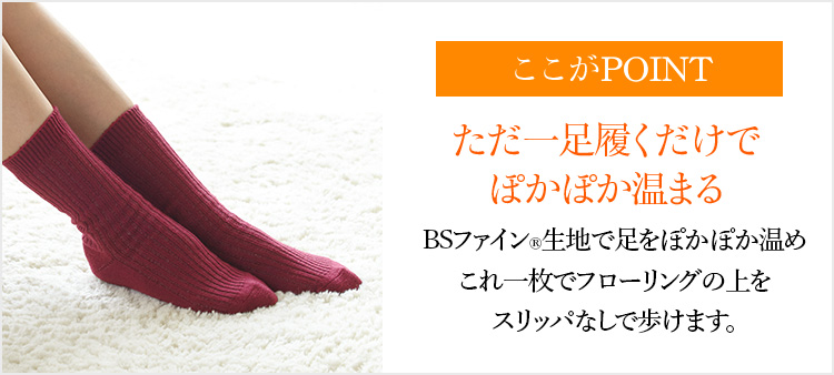 ここがPOINT ただ一足履くだけでぽかぽか温まる BSファイン®生地で足をぽかぽか温めこれ一枚でフローリングの上をスリッパなしで歩けます。