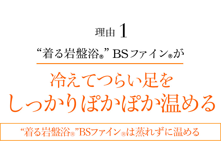 理由1 “着る岩盤浴®︎”BSファイン®︎が冷えてつらい足をしっかりぽかぽか温める “着る岩盤浴®︎”BSファイン®︎は蒸れずに温める