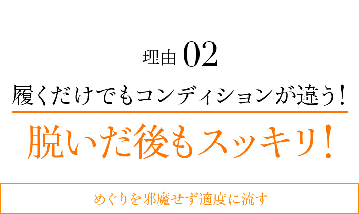 理由02 履くだけでもコンディションが違う!脱いだ後もスッキリ!めぐりを邪魔せず適度に流す