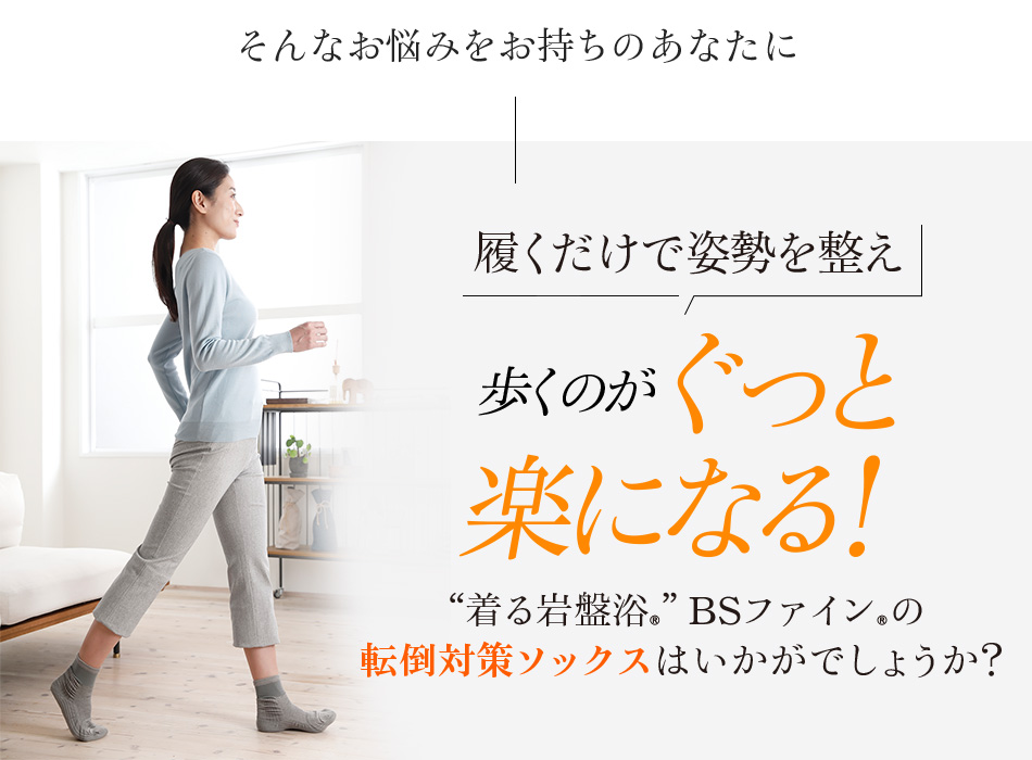 そんなお悩みをお持ちのあなたに履くだけで姿勢を整え歩くのがぐっと楽になる!“着る岩盤浴®”BSファイン®の転倒対策ソックスはいかがでしょうか?