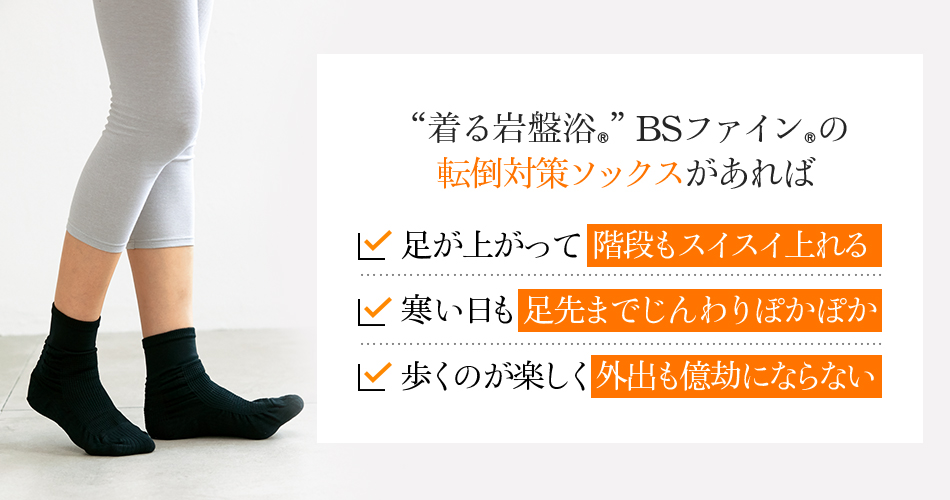 “着る岩盤浴®︎”BSファイン®︎の転倒対策ソックスがあれば 足が上がって階段もスイスイ上れる 寒い日も足先までじんわりぽかぽか 歩くのが楽しく外出も億劫にならない