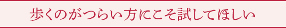 歩くのがつらい方にこそ試してほしい