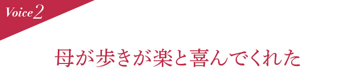 Voice2 母が歩きが楽と喜んでくれた