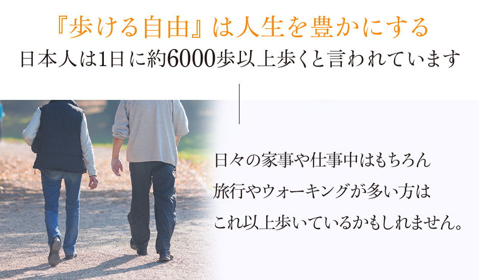 『歩ける自由』は人生を豊かにする 日本人は1日に約6000歩以上歩くと言われています 日々の家事や仕事中はもちろん旅行やウォーキングが多い方はこれ以上歩いているかもしれません。 