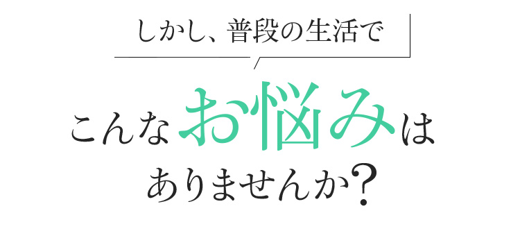 しかし、普段の生活で こんなお悩みはありませんか?