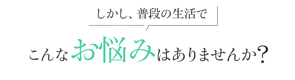 しかし、普段の生活で こんなお悩みはありませんか?