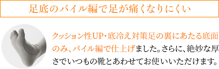 足底のパイル編で足が痛くなりにくい クッション性UP・底冷え対策足の裏にあたる底面のみ、パイル編で仕上げました。さらに、絶妙な厚さでいつもの靴とあわせてお使いいただけます。