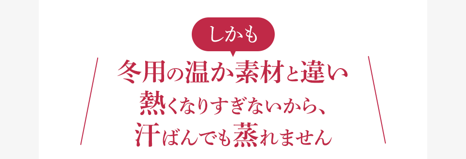 しかも冬用の温か素材と違い熱くなりすぎないから、汗ばんでも蒸れません