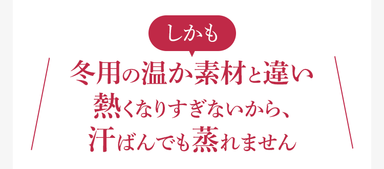 しかも冬用の温か素材と違い熱くなりすぎないから、汗ばんでも蒸れません