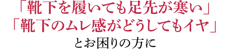 「靴下を履いても足先が寒い」「靴下のムレ感がどうしてもイヤ」とお困りの方に