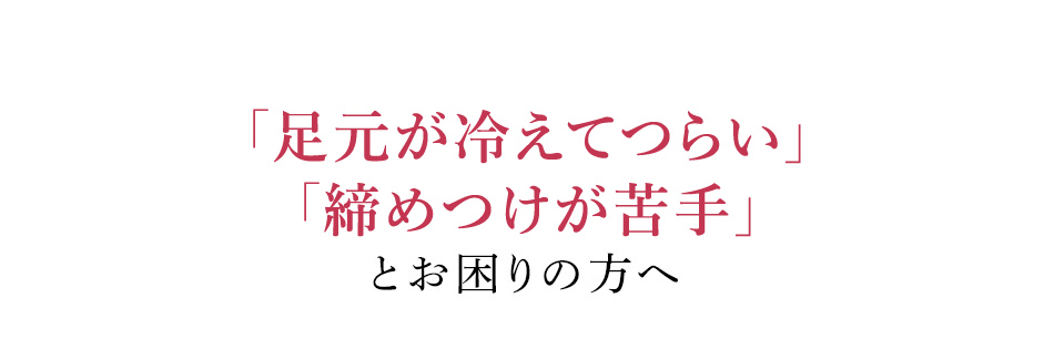 「足元が冷えてつらい」「締めつけが苦手」とお困りの方へ
