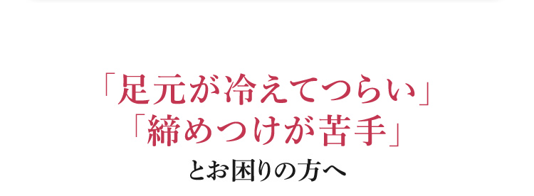 「足元が冷えてつらい」「締めつけが苦手」とお困りの方へ