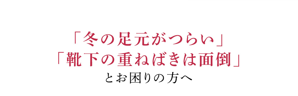 「冬の足元がつらい」「靴下の重ねばきは面倒」とお困りの方へ