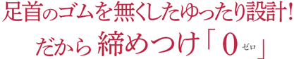 足首のゴムを無くしたゆったり設計!だから 締めつけゼロ