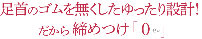 足首のゴムを無くしたゆったり設計!だから 締めつけゼロ