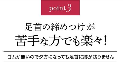 point3 足首の締め付けが苦手な方でも楽々!ゴムが無いので夕方になっても足首に跡が残りません