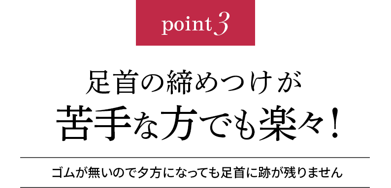 point3 足首の締め付けが苦手な方でも楽々!ゴムが無いので夕方になっても足首に跡が残りません