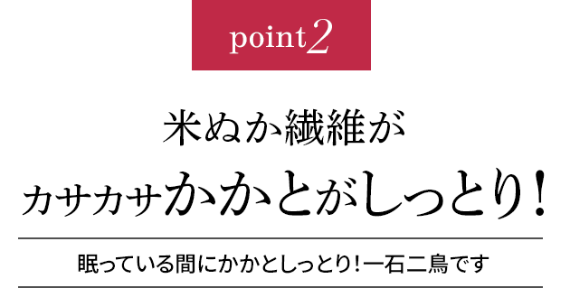 point2 米ぬか繊維がかかとをしっとり!眠っている間にかかとしっとり!一石二鳥です