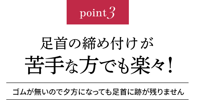 point3 足首の締め付けが苦手な方でも楽々!ゴムが無いので夕方になっても足首に跡が残りません