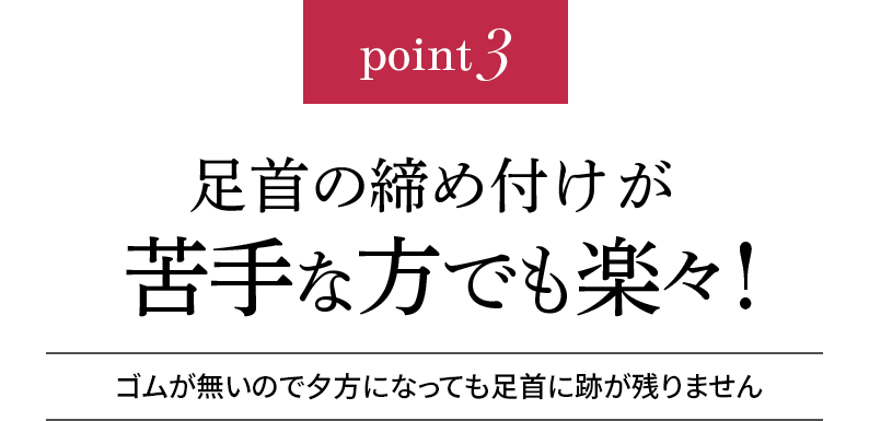 point3 足首の締め付けが苦手な方でも楽々!ゴムが無いので夕方になっても足首に跡が残りません