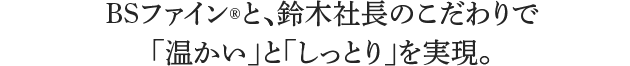 BSファインと、鈴木社長のこだわりで「温かい」と「しっとり」を実現。